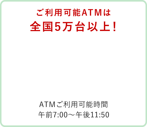 利用可能ATMは全国5万台以上！ATM利用可能時間：AM7:00～PM11:50